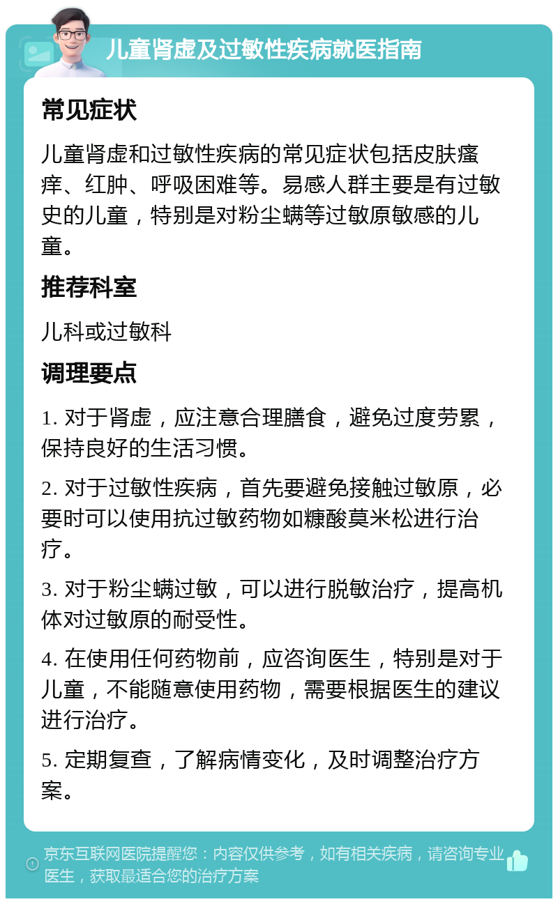 儿童肾虚及过敏性疾病就医指南 常见症状 儿童肾虚和过敏性疾病的常见症状包括皮肤瘙痒、红肿、呼吸困难等。易感人群主要是有过敏史的儿童，特别是对粉尘螨等过敏原敏感的儿童。 推荐科室 儿科或过敏科 调理要点 1. 对于肾虚，应注意合理膳食，避免过度劳累，保持良好的生活习惯。 2. 对于过敏性疾病，首先要避免接触过敏原，必要时可以使用抗过敏药物如糠酸莫米松进行治疗。 3. 对于粉尘螨过敏，可以进行脱敏治疗，提高机体对过敏原的耐受性。 4. 在使用任何药物前，应咨询医生，特别是对于儿童，不能随意使用药物，需要根据医生的建议进行治疗。 5. 定期复查，了解病情变化，及时调整治疗方案。