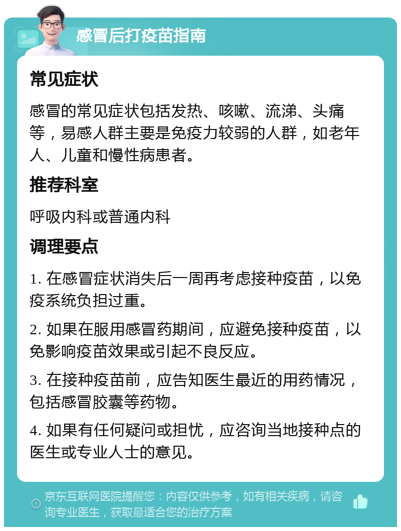 感冒后打疫苗指南 常见症状 感冒的常见症状包括发热、咳嗽、流涕、头痛等，易感人群主要是免疫力较弱的人群，如老年人、儿童和慢性病患者。 推荐科室 呼吸内科或普通内科 调理要点 1. 在感冒症状消失后一周再考虑接种疫苗，以免疫系统负担过重。 2. 如果在服用感冒药期间，应避免接种疫苗，以免影响疫苗效果或引起不良反应。 3. 在接种疫苗前，应告知医生最近的用药情况，包括感冒胶囊等药物。 4. 如果有任何疑问或担忧，应咨询当地接种点的医生或专业人士的意见。