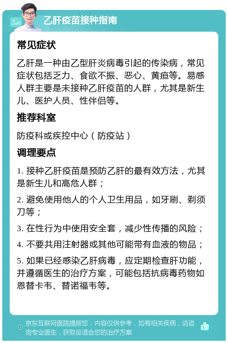 乙肝疫苗接种指南 常见症状 乙肝是一种由乙型肝炎病毒引起的传染病，常见症状包括乏力、食欲不振、恶心、黄疸等。易感人群主要是未接种乙肝疫苗的人群，尤其是新生儿、医护人员、性伴侣等。 推荐科室 防疫科或疾控中心（防疫站） 调理要点 1. 接种乙肝疫苗是预防乙肝的最有效方法，尤其是新生儿和高危人群； 2. 避免使用他人的个人卫生用品，如牙刷、剃须刀等； 3. 在性行为中使用安全套，减少性传播的风险； 4. 不要共用注射器或其他可能带有血液的物品； 5. 如果已经感染乙肝病毒，应定期检查肝功能，并遵循医生的治疗方案，可能包括抗病毒药物如恩替卡韦、替诺福韦等。