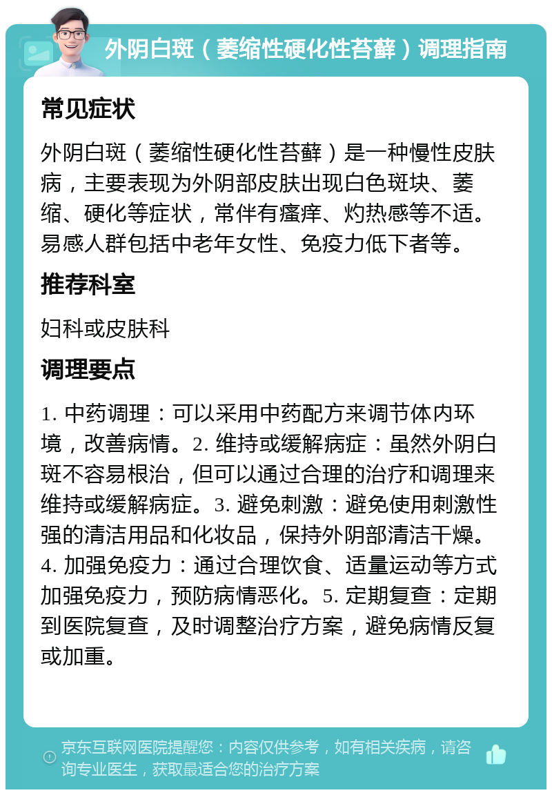 外阴白斑（萎缩性硬化性苔藓）调理指南 常见症状 外阴白斑（萎缩性硬化性苔藓）是一种慢性皮肤病，主要表现为外阴部皮肤出现白色斑块、萎缩、硬化等症状，常伴有瘙痒、灼热感等不适。易感人群包括中老年女性、免疫力低下者等。 推荐科室 妇科或皮肤科 调理要点 1. 中药调理：可以采用中药配方来调节体内环境，改善病情。2. 维持或缓解病症：虽然外阴白斑不容易根治，但可以通过合理的治疗和调理来维持或缓解病症。3. 避免刺激：避免使用刺激性强的清洁用品和化妆品，保持外阴部清洁干燥。4. 加强免疫力：通过合理饮食、适量运动等方式加强免疫力，预防病情恶化。5. 定期复查：定期到医院复查，及时调整治疗方案，避免病情反复或加重。