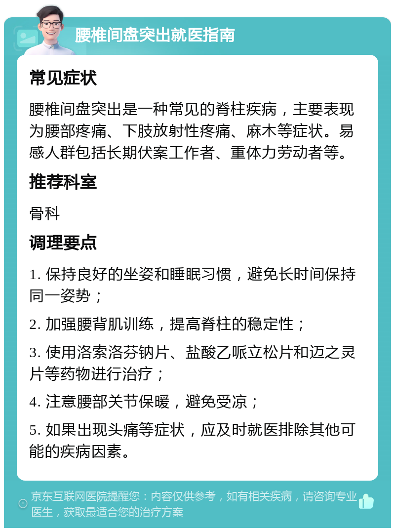 腰椎间盘突出就医指南 常见症状 腰椎间盘突出是一种常见的脊柱疾病，主要表现为腰部疼痛、下肢放射性疼痛、麻木等症状。易感人群包括长期伏案工作者、重体力劳动者等。 推荐科室 骨科 调理要点 1. 保持良好的坐姿和睡眠习惯，避免长时间保持同一姿势； 2. 加强腰背肌训练，提高脊柱的稳定性； 3. 使用洛索洛芬钠片、盐酸乙哌立松片和迈之灵片等药物进行治疗； 4. 注意腰部关节保暖，避免受凉； 5. 如果出现头痛等症状，应及时就医排除其他可能的疾病因素。