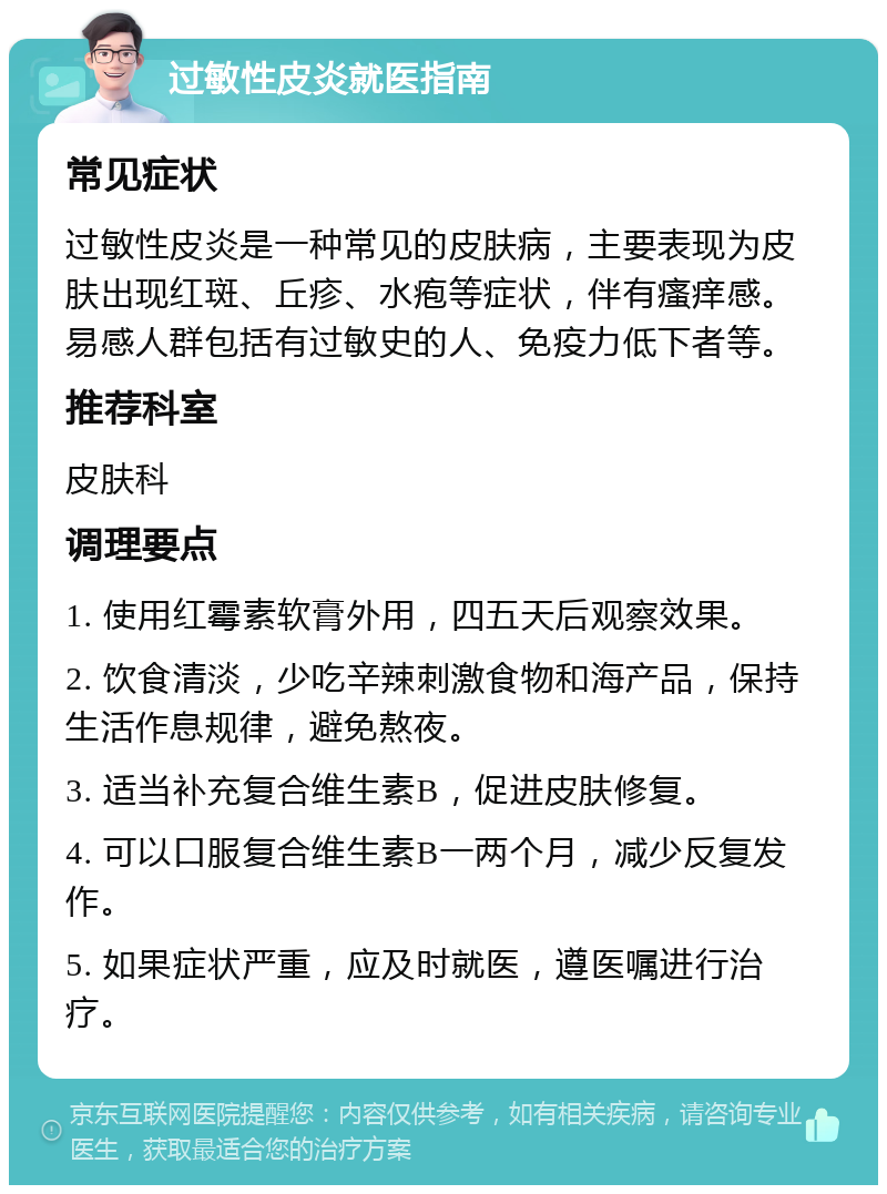 过敏性皮炎就医指南 常见症状 过敏性皮炎是一种常见的皮肤病，主要表现为皮肤出现红斑、丘疹、水疱等症状，伴有瘙痒感。易感人群包括有过敏史的人、免疫力低下者等。 推荐科室 皮肤科 调理要点 1. 使用红霉素软膏外用，四五天后观察效果。 2. 饮食清淡，少吃辛辣刺激食物和海产品，保持生活作息规律，避免熬夜。 3. 适当补充复合维生素B，促进皮肤修复。 4. 可以口服复合维生素B一两个月，减少反复发作。 5. 如果症状严重，应及时就医，遵医嘱进行治疗。