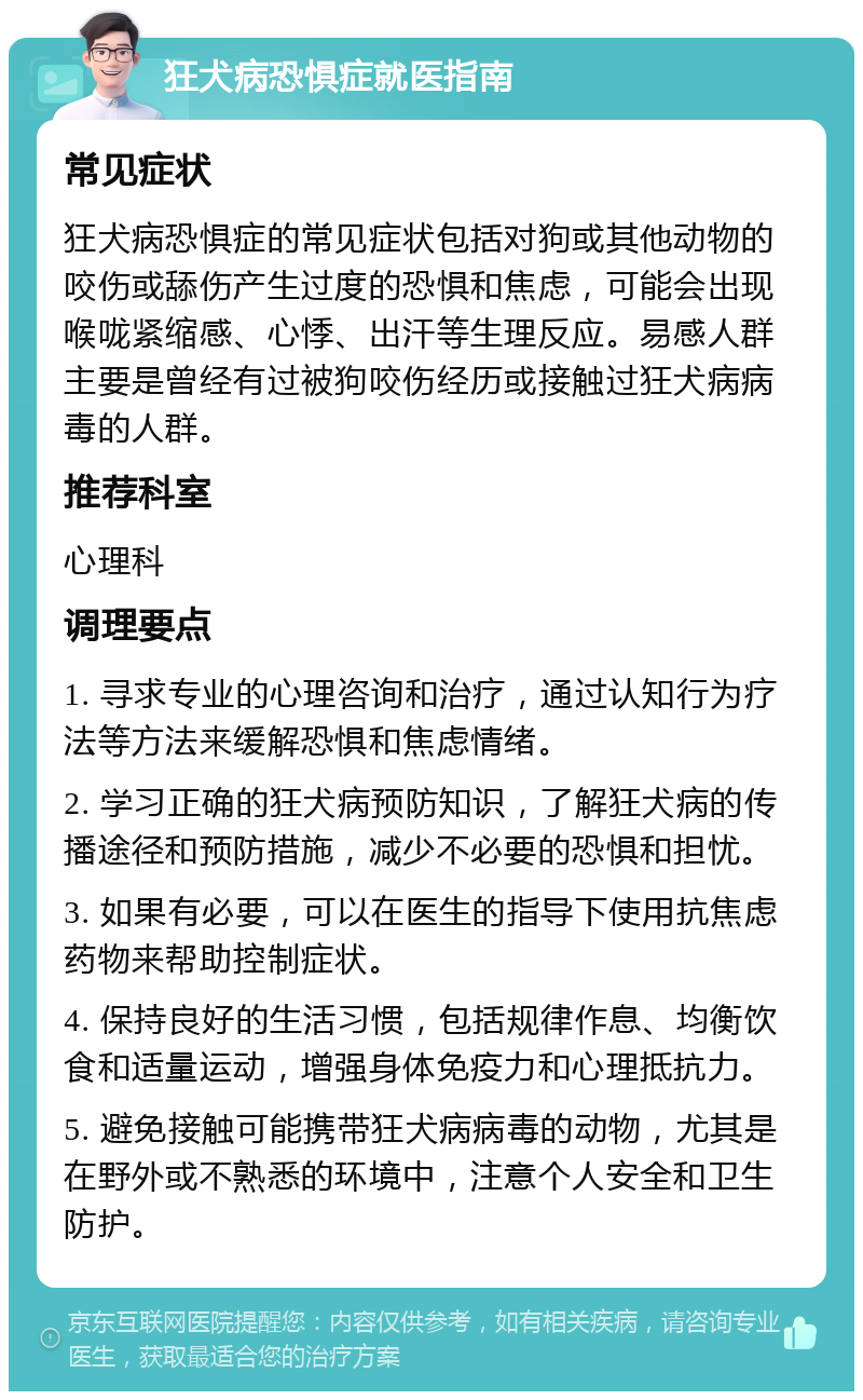 狂犬病恐惧症就医指南 常见症状 狂犬病恐惧症的常见症状包括对狗或其他动物的咬伤或舔伤产生过度的恐惧和焦虑，可能会出现喉咙紧缩感、心悸、出汗等生理反应。易感人群主要是曾经有过被狗咬伤经历或接触过狂犬病病毒的人群。 推荐科室 心理科 调理要点 1. 寻求专业的心理咨询和治疗，通过认知行为疗法等方法来缓解恐惧和焦虑情绪。 2. 学习正确的狂犬病预防知识，了解狂犬病的传播途径和预防措施，减少不必要的恐惧和担忧。 3. 如果有必要，可以在医生的指导下使用抗焦虑药物来帮助控制症状。 4. 保持良好的生活习惯，包括规律作息、均衡饮食和适量运动，增强身体免疫力和心理抵抗力。 5. 避免接触可能携带狂犬病病毒的动物，尤其是在野外或不熟悉的环境中，注意个人安全和卫生防护。