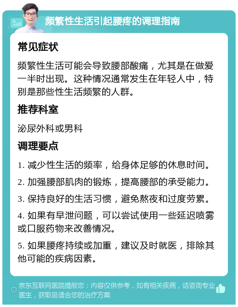 频繁性生活引起腰疼的调理指南 常见症状 频繁性生活可能会导致腰部酸痛，尤其是在做爱一半时出现。这种情况通常发生在年轻人中，特别是那些性生活频繁的人群。 推荐科室 泌尿外科或男科 调理要点 1. 减少性生活的频率，给身体足够的休息时间。 2. 加强腰部肌肉的锻炼，提高腰部的承受能力。 3. 保持良好的生活习惯，避免熬夜和过度劳累。 4. 如果有早泄问题，可以尝试使用一些延迟喷雾或口服药物来改善情况。 5. 如果腰疼持续或加重，建议及时就医，排除其他可能的疾病因素。