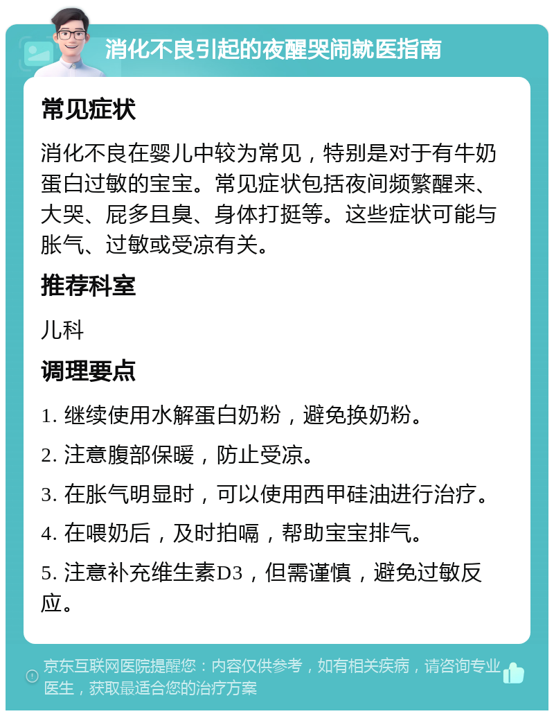 消化不良引起的夜醒哭闹就医指南 常见症状 消化不良在婴儿中较为常见，特别是对于有牛奶蛋白过敏的宝宝。常见症状包括夜间频繁醒来、大哭、屁多且臭、身体打挺等。这些症状可能与胀气、过敏或受凉有关。 推荐科室 儿科 调理要点 1. 继续使用水解蛋白奶粉，避免换奶粉。 2. 注意腹部保暖，防止受凉。 3. 在胀气明显时，可以使用西甲硅油进行治疗。 4. 在喂奶后，及时拍嗝，帮助宝宝排气。 5. 注意补充维生素D3，但需谨慎，避免过敏反应。