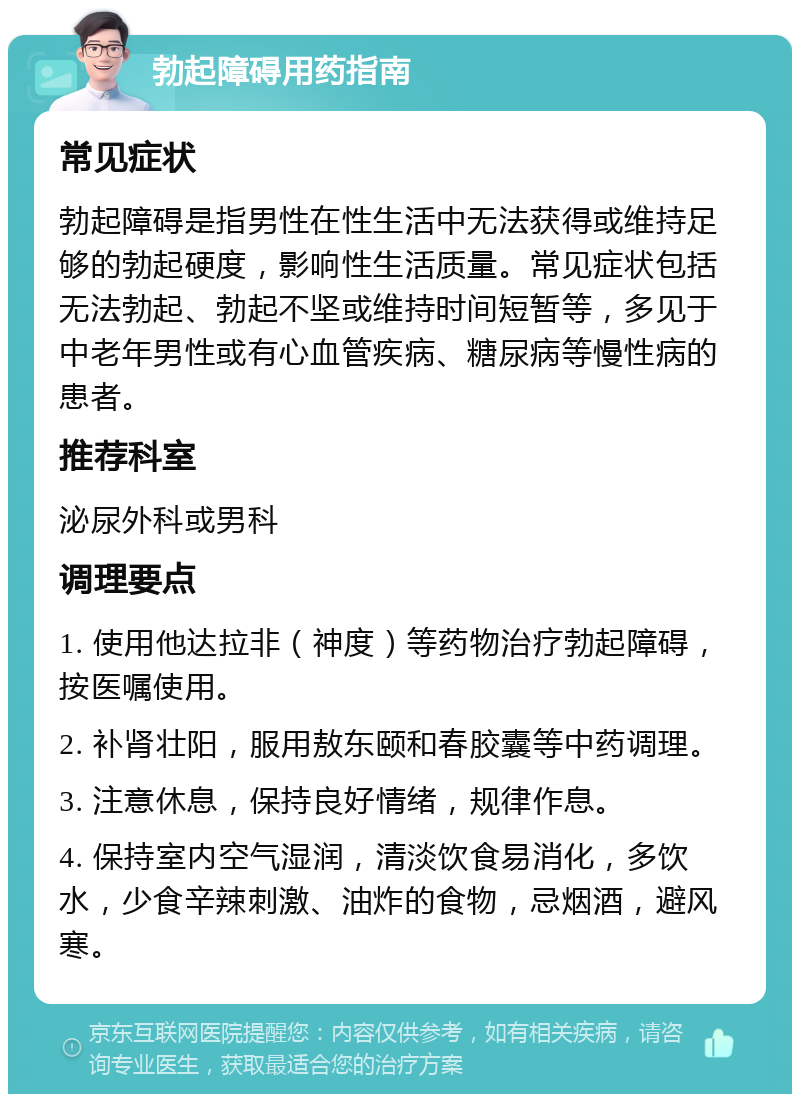 勃起障碍用药指南 常见症状 勃起障碍是指男性在性生活中无法获得或维持足够的勃起硬度，影响性生活质量。常见症状包括无法勃起、勃起不坚或维持时间短暂等，多见于中老年男性或有心血管疾病、糖尿病等慢性病的患者。 推荐科室 泌尿外科或男科 调理要点 1. 使用他达拉非（神度）等药物治疗勃起障碍，按医嘱使用。 2. 补肾壮阳，服用敖东颐和春胶囊等中药调理。 3. 注意休息，保持良好情绪，规律作息。 4. 保持室内空气湿润，清淡饮食易消化，多饮水，少食辛辣刺激、油炸的食物，忌烟酒，避风寒。