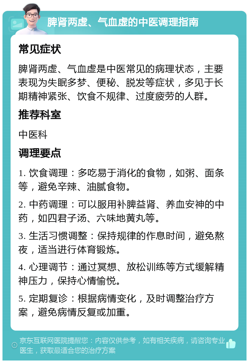 脾肾两虚、气血虚的中医调理指南 常见症状 脾肾两虚、气血虚是中医常见的病理状态，主要表现为失眠多梦、便秘、脱发等症状，多见于长期精神紧张、饮食不规律、过度疲劳的人群。 推荐科室 中医科 调理要点 1. 饮食调理：多吃易于消化的食物，如粥、面条等，避免辛辣、油腻食物。 2. 中药调理：可以服用补脾益肾、养血安神的中药，如四君子汤、六味地黄丸等。 3. 生活习惯调整：保持规律的作息时间，避免熬夜，适当进行体育锻炼。 4. 心理调节：通过冥想、放松训练等方式缓解精神压力，保持心情愉悦。 5. 定期复诊：根据病情变化，及时调整治疗方案，避免病情反复或加重。