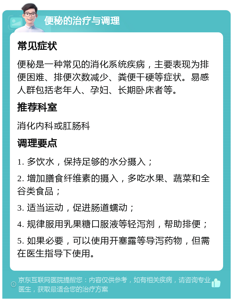 便秘的治疗与调理 常见症状 便秘是一种常见的消化系统疾病，主要表现为排便困难、排便次数减少、粪便干硬等症状。易感人群包括老年人、孕妇、长期卧床者等。 推荐科室 消化内科或肛肠科 调理要点 1. 多饮水，保持足够的水分摄入； 2. 增加膳食纤维素的摄入，多吃水果、蔬菜和全谷类食品； 3. 适当运动，促进肠道蠕动； 4. 规律服用乳果糖口服液等轻泻剂，帮助排便； 5. 如果必要，可以使用开塞露等导泻药物，但需在医生指导下使用。