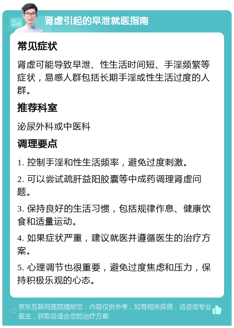 肾虚引起的早泄就医指南 常见症状 肾虚可能导致早泄、性生活时间短、手淫频繁等症状，易感人群包括长期手淫或性生活过度的人群。 推荐科室 泌尿外科或中医科 调理要点 1. 控制手淫和性生活频率，避免过度刺激。 2. 可以尝试疏肝益阳胶囊等中成药调理肾虚问题。 3. 保持良好的生活习惯，包括规律作息、健康饮食和适量运动。 4. 如果症状严重，建议就医并遵循医生的治疗方案。 5. 心理调节也很重要，避免过度焦虑和压力，保持积极乐观的心态。