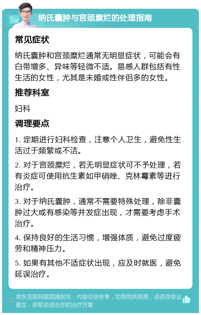 纳氏囊肿与宫颈糜烂的处理指南 常见症状 纳氏囊肿和宫颈糜烂通常无明显症状，可能会有白带增多、异味等轻微不适。易感人群包括有性生活的女性，尤其是未婚或性伴侣多的女性。 推荐科室 妇科 调理要点 1. 定期进行妇科检查，注意个人卫生，避免性生活过于频繁或不洁。 2. 对于宫颈糜烂，若无明显症状可不予处理，若有炎症可使用抗生素如甲硝唑、克林霉素等进行治疗。 3. 对于纳氏囊肿，通常不需要特殊处理，除非囊肿过大或有感染等并发症出现，才需要考虑手术治疗。 4. 保持良好的生活习惯，增强体质，避免过度疲劳和精神压力。 5. 如果有其他不适症状出现，应及时就医，避免延误治疗。