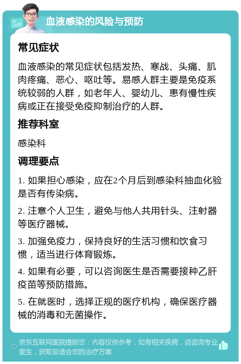 血液感染的风险与预防 常见症状 血液感染的常见症状包括发热、寒战、头痛、肌肉疼痛、恶心、呕吐等。易感人群主要是免疫系统较弱的人群，如老年人、婴幼儿、患有慢性疾病或正在接受免疫抑制治疗的人群。 推荐科室 感染科 调理要点 1. 如果担心感染，应在2个月后到感染科抽血化验是否有传染病。 2. 注意个人卫生，避免与他人共用针头、注射器等医疗器械。 3. 加强免疫力，保持良好的生活习惯和饮食习惯，适当进行体育锻炼。 4. 如果有必要，可以咨询医生是否需要接种乙肝疫苗等预防措施。 5. 在就医时，选择正规的医疗机构，确保医疗器械的消毒和无菌操作。