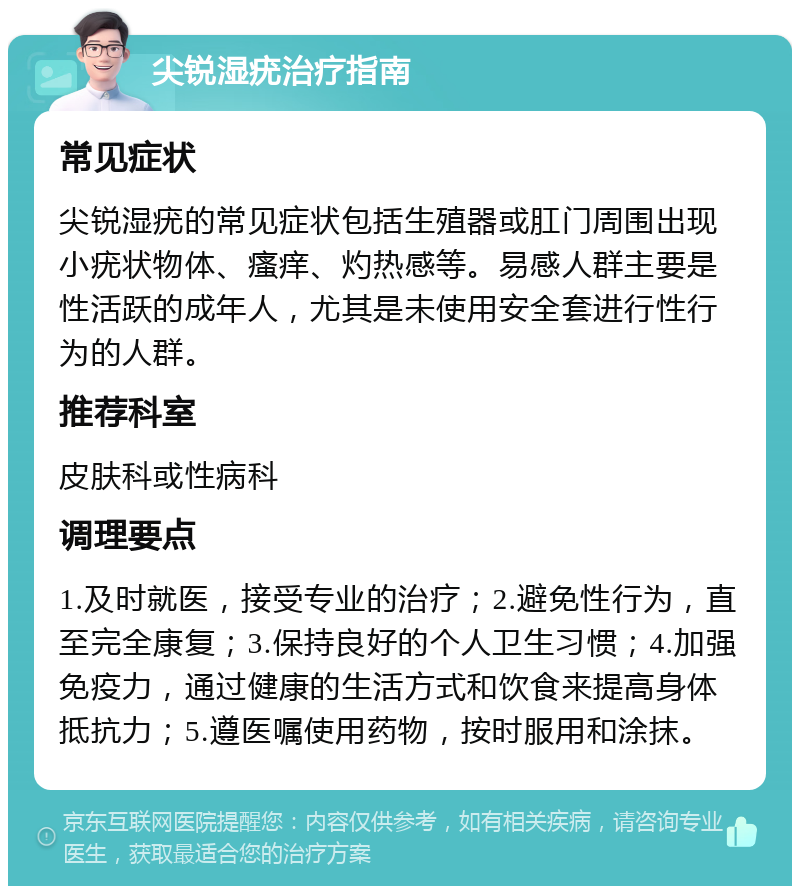 尖锐湿疣治疗指南 常见症状 尖锐湿疣的常见症状包括生殖器或肛门周围出现小疣状物体、瘙痒、灼热感等。易感人群主要是性活跃的成年人，尤其是未使用安全套进行性行为的人群。 推荐科室 皮肤科或性病科 调理要点 1.及时就医，接受专业的治疗；2.避免性行为，直至完全康复；3.保持良好的个人卫生习惯；4.加强免疫力，通过健康的生活方式和饮食来提高身体抵抗力；5.遵医嘱使用药物，按时服用和涂抹。