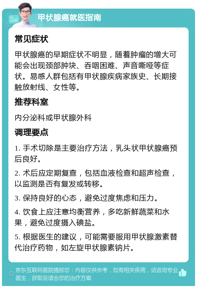 甲状腺癌就医指南 常见症状 甲状腺癌的早期症状不明显，随着肿瘤的增大可能会出现颈部肿块、吞咽困难、声音嘶哑等症状。易感人群包括有甲状腺疾病家族史、长期接触放射线、女性等。 推荐科室 内分泌科或甲状腺外科 调理要点 1. 手术切除是主要治疗方法，乳头状甲状腺癌预后良好。 2. 术后应定期复查，包括血液检查和超声检查，以监测是否有复发或转移。 3. 保持良好的心态，避免过度焦虑和压力。 4. 饮食上应注意均衡营养，多吃新鲜蔬菜和水果，避免过度摄入碘盐。 5. 根据医生的建议，可能需要服用甲状腺激素替代治疗药物，如左旋甲状腺素钠片。