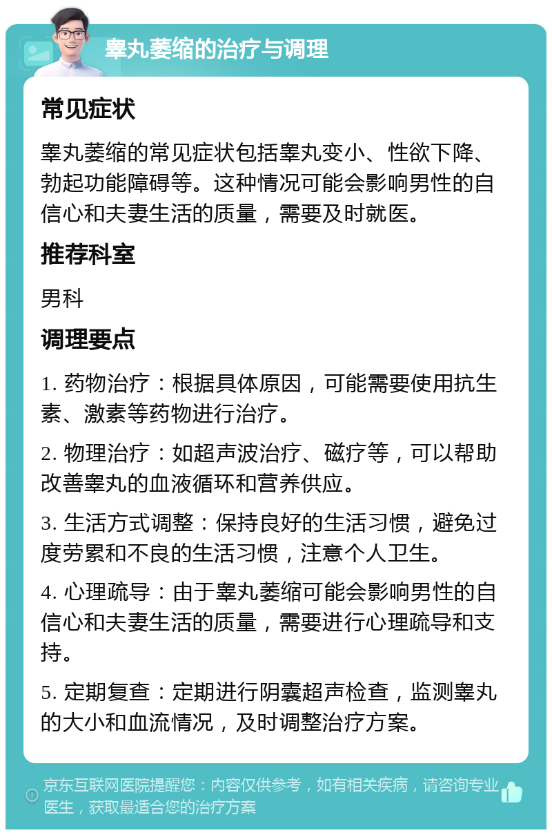 睾丸萎缩的治疗与调理 常见症状 睾丸萎缩的常见症状包括睾丸变小、性欲下降、勃起功能障碍等。这种情况可能会影响男性的自信心和夫妻生活的质量，需要及时就医。 推荐科室 男科 调理要点 1. 药物治疗：根据具体原因，可能需要使用抗生素、激素等药物进行治疗。 2. 物理治疗：如超声波治疗、磁疗等，可以帮助改善睾丸的血液循环和营养供应。 3. 生活方式调整：保持良好的生活习惯，避免过度劳累和不良的生活习惯，注意个人卫生。 4. 心理疏导：由于睾丸萎缩可能会影响男性的自信心和夫妻生活的质量，需要进行心理疏导和支持。 5. 定期复查：定期进行阴囊超声检查，监测睾丸的大小和血流情况，及时调整治疗方案。