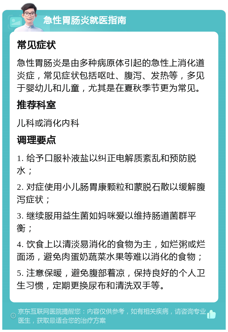 急性胃肠炎就医指南 常见症状 急性胃肠炎是由多种病原体引起的急性上消化道炎症，常见症状包括呕吐、腹泻、发热等，多见于婴幼儿和儿童，尤其是在夏秋季节更为常见。 推荐科室 儿科或消化内科 调理要点 1. 给予口服补液盐以纠正电解质紊乱和预防脱水； 2. 对症使用小儿肠胃康颗粒和蒙脱石散以缓解腹泻症状； 3. 继续服用益生菌如妈咪爱以维持肠道菌群平衡； 4. 饮食上以清淡易消化的食物为主，如烂粥或烂面汤，避免肉蛋奶蔬菜水果等难以消化的食物； 5. 注意保暖，避免腹部着凉，保持良好的个人卫生习惯，定期更换尿布和清洗双手等。