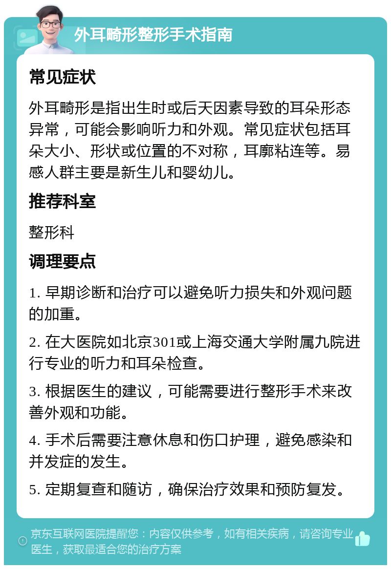 外耳畸形整形手术指南 常见症状 外耳畸形是指出生时或后天因素导致的耳朵形态异常，可能会影响听力和外观。常见症状包括耳朵大小、形状或位置的不对称，耳廓粘连等。易感人群主要是新生儿和婴幼儿。 推荐科室 整形科 调理要点 1. 早期诊断和治疗可以避免听力损失和外观问题的加重。 2. 在大医院如北京301或上海交通大学附属九院进行专业的听力和耳朵检查。 3. 根据医生的建议，可能需要进行整形手术来改善外观和功能。 4. 手术后需要注意休息和伤口护理，避免感染和并发症的发生。 5. 定期复查和随访，确保治疗效果和预防复发。