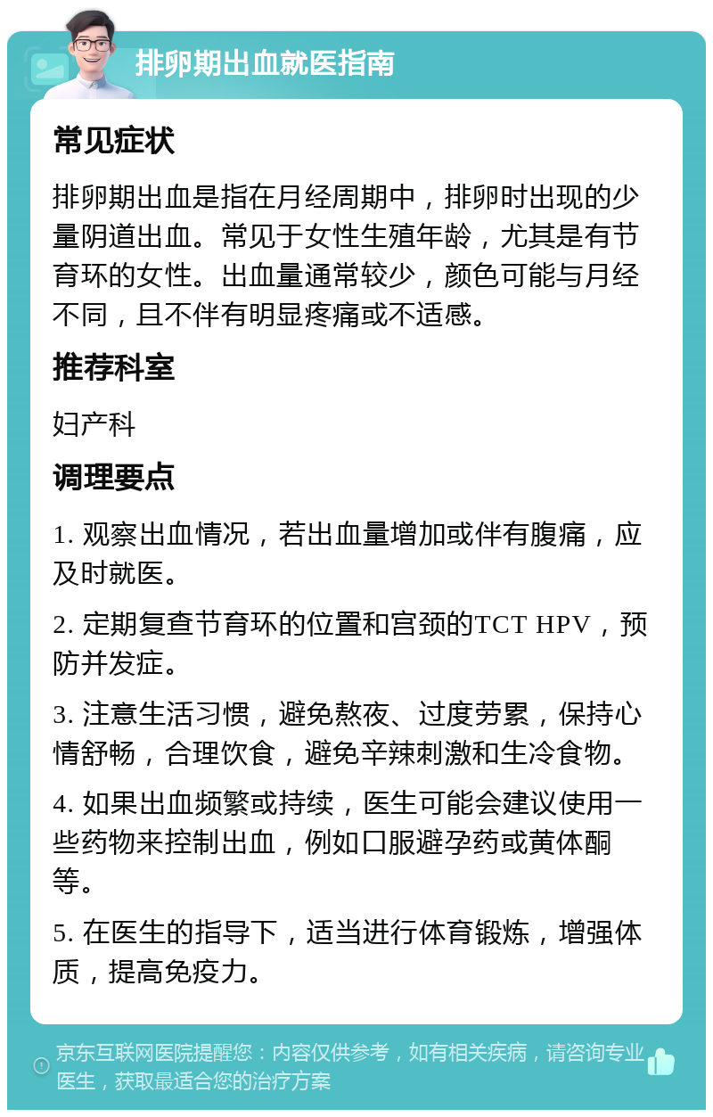 排卵期出血就医指南 常见症状 排卵期出血是指在月经周期中，排卵时出现的少量阴道出血。常见于女性生殖年龄，尤其是有节育环的女性。出血量通常较少，颜色可能与月经不同，且不伴有明显疼痛或不适感。 推荐科室 妇产科 调理要点 1. 观察出血情况，若出血量增加或伴有腹痛，应及时就医。 2. 定期复查节育环的位置和宫颈的TCT HPV，预防并发症。 3. 注意生活习惯，避免熬夜、过度劳累，保持心情舒畅，合理饮食，避免辛辣刺激和生冷食物。 4. 如果出血频繁或持续，医生可能会建议使用一些药物来控制出血，例如口服避孕药或黄体酮等。 5. 在医生的指导下，适当进行体育锻炼，增强体质，提高免疫力。