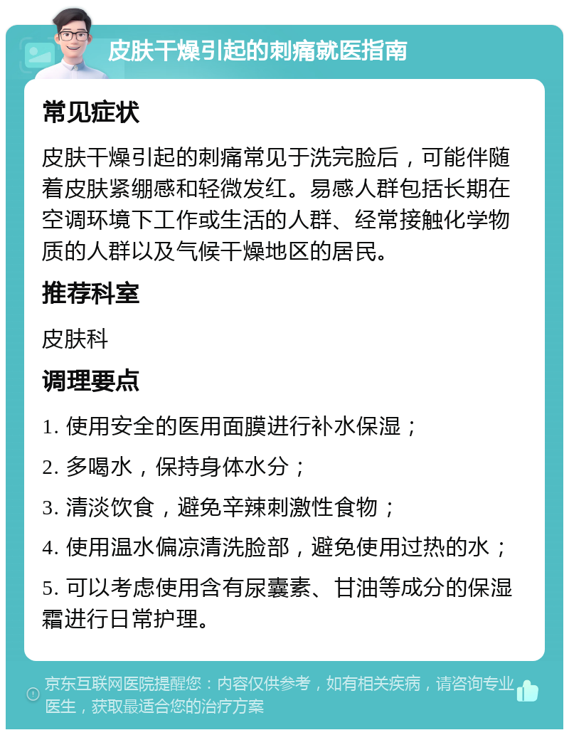 皮肤干燥引起的刺痛就医指南 常见症状 皮肤干燥引起的刺痛常见于洗完脸后，可能伴随着皮肤紧绷感和轻微发红。易感人群包括长期在空调环境下工作或生活的人群、经常接触化学物质的人群以及气候干燥地区的居民。 推荐科室 皮肤科 调理要点 1. 使用安全的医用面膜进行补水保湿； 2. 多喝水，保持身体水分； 3. 清淡饮食，避免辛辣刺激性食物； 4. 使用温水偏凉清洗脸部，避免使用过热的水； 5. 可以考虑使用含有尿囊素、甘油等成分的保湿霜进行日常护理。