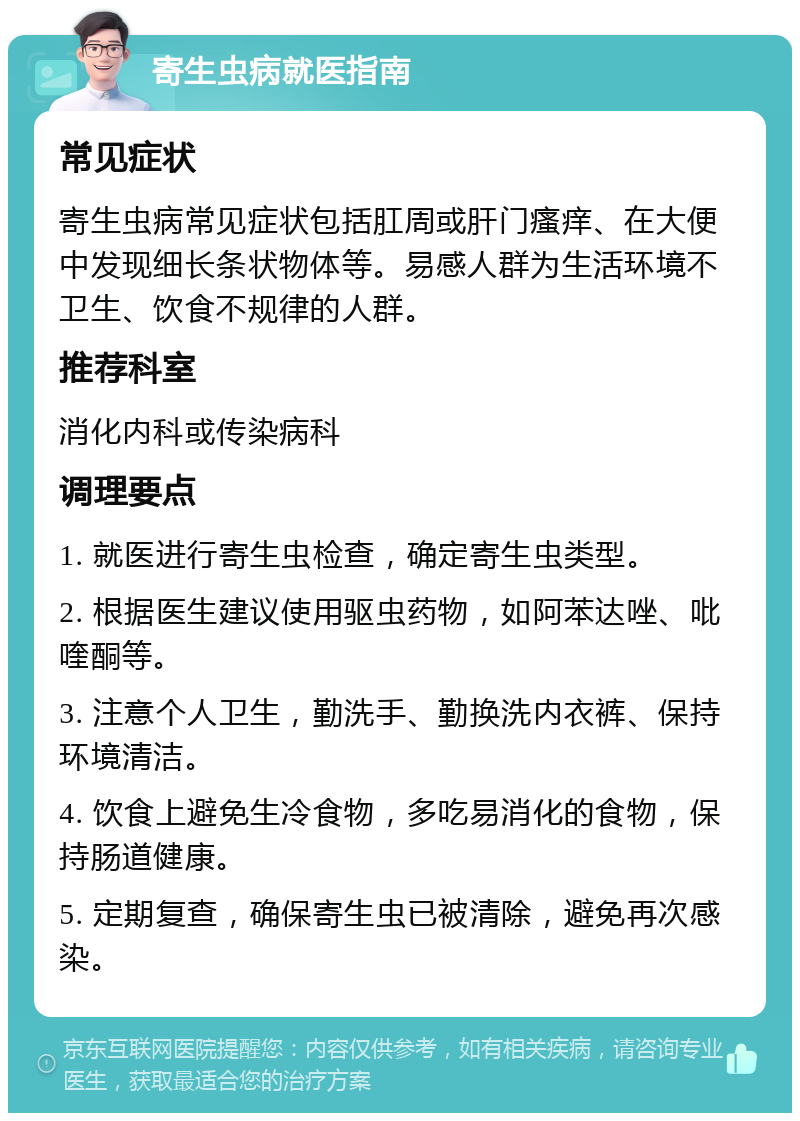 寄生虫病就医指南 常见症状 寄生虫病常见症状包括肛周或肝门瘙痒、在大便中发现细长条状物体等。易感人群为生活环境不卫生、饮食不规律的人群。 推荐科室 消化内科或传染病科 调理要点 1. 就医进行寄生虫检查，确定寄生虫类型。 2. 根据医生建议使用驱虫药物，如阿苯达唑、吡喹酮等。 3. 注意个人卫生，勤洗手、勤换洗内衣裤、保持环境清洁。 4. 饮食上避免生冷食物，多吃易消化的食物，保持肠道健康。 5. 定期复查，确保寄生虫已被清除，避免再次感染。