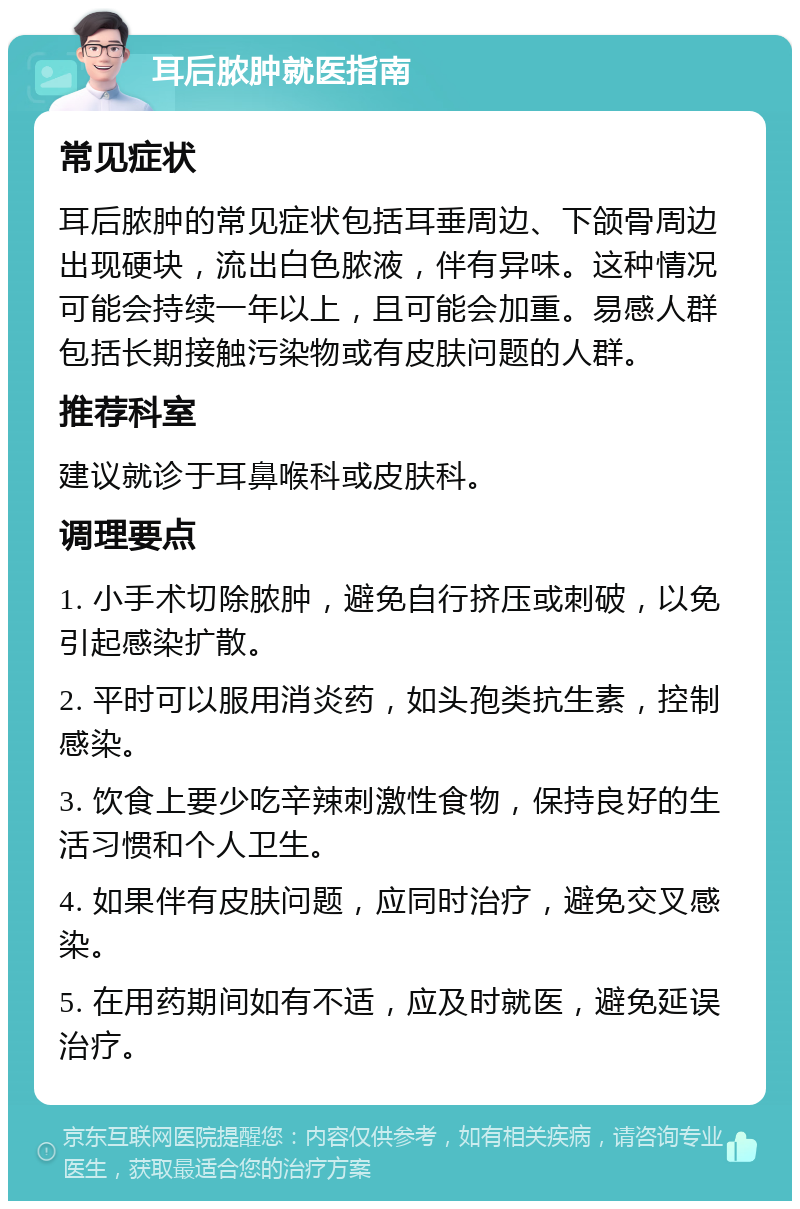 耳后脓肿就医指南 常见症状 耳后脓肿的常见症状包括耳垂周边、下颌骨周边出现硬块，流出白色脓液，伴有异味。这种情况可能会持续一年以上，且可能会加重。易感人群包括长期接触污染物或有皮肤问题的人群。 推荐科室 建议就诊于耳鼻喉科或皮肤科。 调理要点 1. 小手术切除脓肿，避免自行挤压或刺破，以免引起感染扩散。 2. 平时可以服用消炎药，如头孢类抗生素，控制感染。 3. 饮食上要少吃辛辣刺激性食物，保持良好的生活习惯和个人卫生。 4. 如果伴有皮肤问题，应同时治疗，避免交叉感染。 5. 在用药期间如有不适，应及时就医，避免延误治疗。