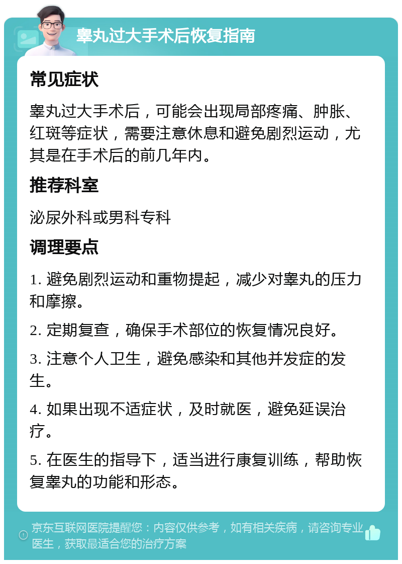 睾丸过大手术后恢复指南 常见症状 睾丸过大手术后，可能会出现局部疼痛、肿胀、红斑等症状，需要注意休息和避免剧烈运动，尤其是在手术后的前几年内。 推荐科室 泌尿外科或男科专科 调理要点 1. 避免剧烈运动和重物提起，减少对睾丸的压力和摩擦。 2. 定期复查，确保手术部位的恢复情况良好。 3. 注意个人卫生，避免感染和其他并发症的发生。 4. 如果出现不适症状，及时就医，避免延误治疗。 5. 在医生的指导下，适当进行康复训练，帮助恢复睾丸的功能和形态。