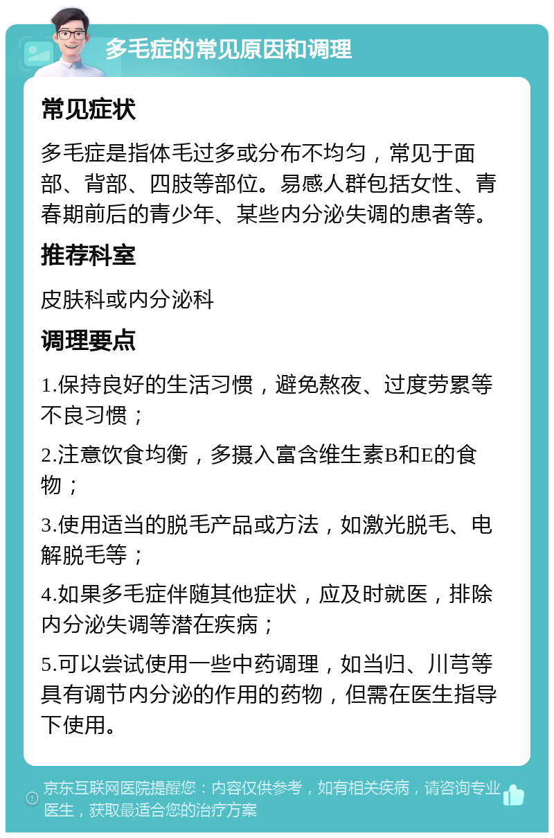 多毛症的常见原因和调理 常见症状 多毛症是指体毛过多或分布不均匀，常见于面部、背部、四肢等部位。易感人群包括女性、青春期前后的青少年、某些内分泌失调的患者等。 推荐科室 皮肤科或内分泌科 调理要点 1.保持良好的生活习惯，避免熬夜、过度劳累等不良习惯； 2.注意饮食均衡，多摄入富含维生素B和E的食物； 3.使用适当的脱毛产品或方法，如激光脱毛、电解脱毛等； 4.如果多毛症伴随其他症状，应及时就医，排除内分泌失调等潜在疾病； 5.可以尝试使用一些中药调理，如当归、川芎等具有调节内分泌的作用的药物，但需在医生指导下使用。