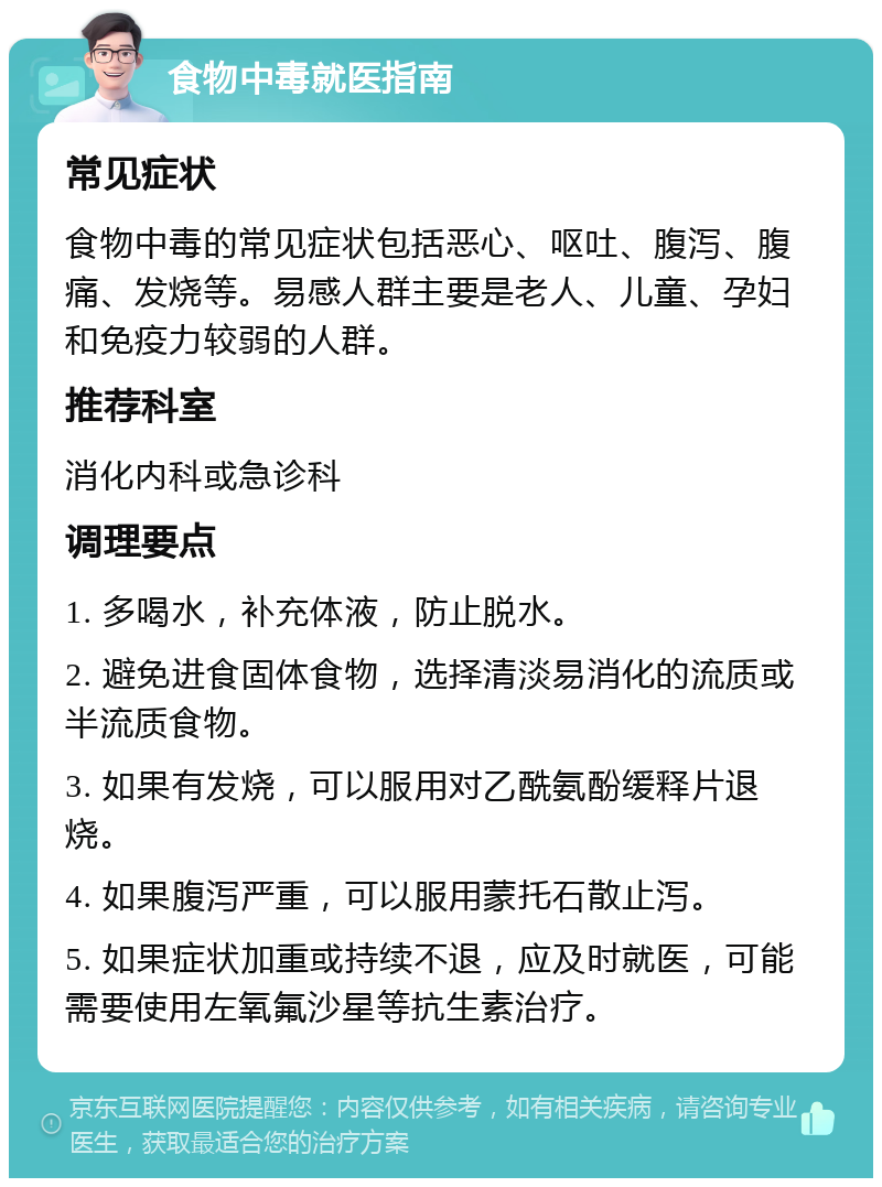 食物中毒就医指南 常见症状 食物中毒的常见症状包括恶心、呕吐、腹泻、腹痛、发烧等。易感人群主要是老人、儿童、孕妇和免疫力较弱的人群。 推荐科室 消化内科或急诊科 调理要点 1. 多喝水，补充体液，防止脱水。 2. 避免进食固体食物，选择清淡易消化的流质或半流质食物。 3. 如果有发烧，可以服用对乙酰氨酚缓释片退烧。 4. 如果腹泻严重，可以服用蒙托石散止泻。 5. 如果症状加重或持续不退，应及时就医，可能需要使用左氧氟沙星等抗生素治疗。