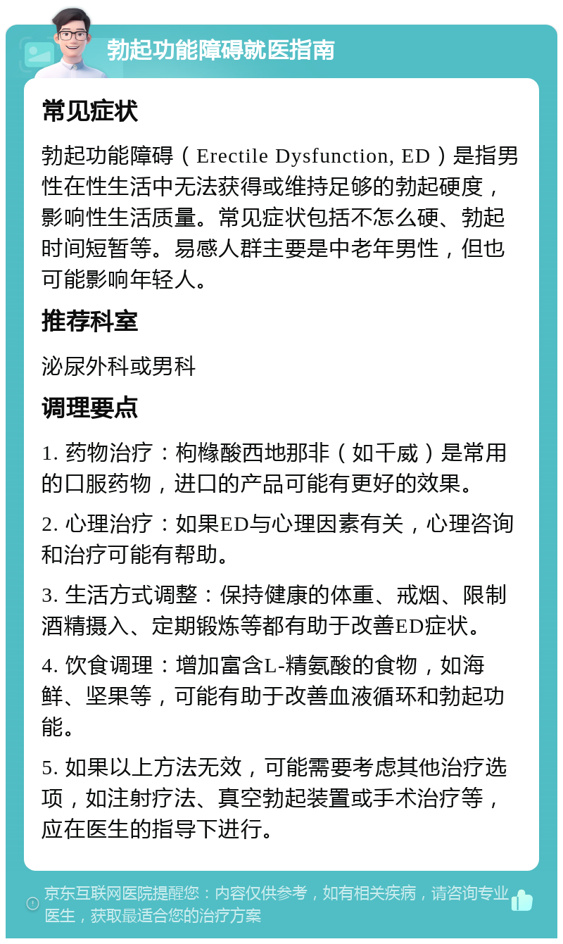 勃起功能障碍就医指南 常见症状 勃起功能障碍（Erectile Dysfunction, ED）是指男性在性生活中无法获得或维持足够的勃起硬度，影响性生活质量。常见症状包括不怎么硬、勃起时间短暂等。易感人群主要是中老年男性，但也可能影响年轻人。 推荐科室 泌尿外科或男科 调理要点 1. 药物治疗：枸橼酸西地那非（如千威）是常用的口服药物，进口的产品可能有更好的效果。 2. 心理治疗：如果ED与心理因素有关，心理咨询和治疗可能有帮助。 3. 生活方式调整：保持健康的体重、戒烟、限制酒精摄入、定期锻炼等都有助于改善ED症状。 4. 饮食调理：增加富含L-精氨酸的食物，如海鲜、坚果等，可能有助于改善血液循环和勃起功能。 5. 如果以上方法无效，可能需要考虑其他治疗选项，如注射疗法、真空勃起装置或手术治疗等，应在医生的指导下进行。