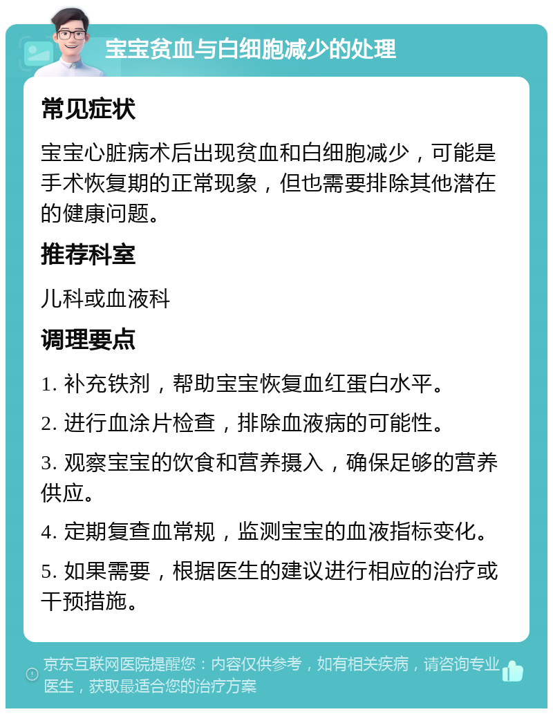 宝宝贫血与白细胞减少的处理 常见症状 宝宝心脏病术后出现贫血和白细胞减少，可能是手术恢复期的正常现象，但也需要排除其他潜在的健康问题。 推荐科室 儿科或血液科 调理要点 1. 补充铁剂，帮助宝宝恢复血红蛋白水平。 2. 进行血涂片检查，排除血液病的可能性。 3. 观察宝宝的饮食和营养摄入，确保足够的营养供应。 4. 定期复查血常规，监测宝宝的血液指标变化。 5. 如果需要，根据医生的建议进行相应的治疗或干预措施。