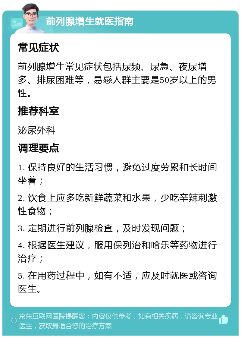 前列腺增生就医指南 常见症状 前列腺增生常见症状包括尿频、尿急、夜尿增多、排尿困难等，易感人群主要是50岁以上的男性。 推荐科室 泌尿外科 调理要点 1. 保持良好的生活习惯，避免过度劳累和长时间坐着； 2. 饮食上应多吃新鲜蔬菜和水果，少吃辛辣刺激性食物； 3. 定期进行前列腺检查，及时发现问题； 4. 根据医生建议，服用保列治和哈乐等药物进行治疗； 5. 在用药过程中，如有不适，应及时就医或咨询医生。