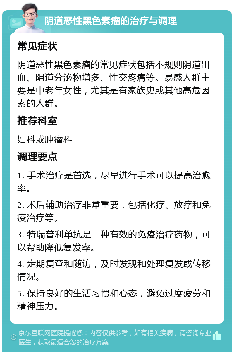 阴道恶性黑色素瘤的治疗与调理 常见症状 阴道恶性黑色素瘤的常见症状包括不规则阴道出血、阴道分泌物增多、性交疼痛等。易感人群主要是中老年女性，尤其是有家族史或其他高危因素的人群。 推荐科室 妇科或肿瘤科 调理要点 1. 手术治疗是首选，尽早进行手术可以提高治愈率。 2. 术后辅助治疗非常重要，包括化疗、放疗和免疫治疗等。 3. 特瑞普利单抗是一种有效的免疫治疗药物，可以帮助降低复发率。 4. 定期复查和随访，及时发现和处理复发或转移情况。 5. 保持良好的生活习惯和心态，避免过度疲劳和精神压力。