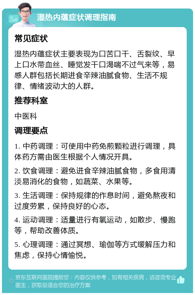 湿热内蕴症状调理指南 常见症状 湿热内蕴症状主要表现为口苦口干、舌裂纹、早上口水带血丝、睡觉发干口渴喘不过气来等，易感人群包括长期进食辛辣油腻食物、生活不规律、情绪波动大的人群。 推荐科室 中医科 调理要点 1. 中药调理：可使用中药免煎颗粒进行调理，具体药方需由医生根据个人情况开具。 2. 饮食调理：避免进食辛辣油腻食物，多食用清淡易消化的食物，如蔬菜、水果等。 3. 生活调理：保持规律的作息时间，避免熬夜和过度劳累，保持良好的心态。 4. 运动调理：适量进行有氧运动，如散步、慢跑等，帮助改善体质。 5. 心理调理：通过冥想、瑜伽等方式缓解压力和焦虑，保持心情愉悦。