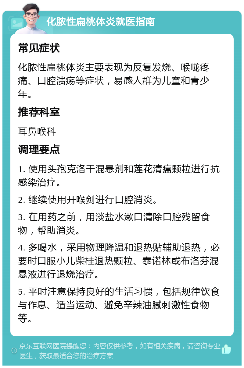 化脓性扁桃体炎就医指南 常见症状 化脓性扁桃体炎主要表现为反复发烧、喉咙疼痛、口腔溃疡等症状，易感人群为儿童和青少年。 推荐科室 耳鼻喉科 调理要点 1. 使用头孢克洛干混悬剂和莲花清瘟颗粒进行抗感染治疗。 2. 继续使用开喉剑进行口腔消炎。 3. 在用药之前，用淡盐水漱口清除口腔残留食物，帮助消炎。 4. 多喝水，采用物理降温和退热贴辅助退热，必要时口服小儿柴桂退热颗粒、泰诺林或布洛芬混悬液进行退烧治疗。 5. 平时注意保持良好的生活习惯，包括规律饮食与作息、适当运动、避免辛辣油腻刺激性食物等。