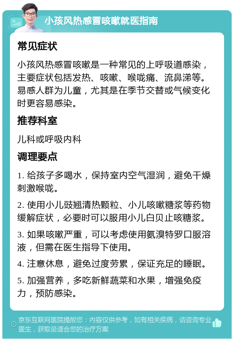 小孩风热感冒咳嗽就医指南 常见症状 小孩风热感冒咳嗽是一种常见的上呼吸道感染，主要症状包括发热、咳嗽、喉咙痛、流鼻涕等。易感人群为儿童，尤其是在季节交替或气候变化时更容易感染。 推荐科室 儿科或呼吸内科 调理要点 1. 给孩子多喝水，保持室内空气湿润，避免干燥刺激喉咙。 2. 使用小儿豉翘清热颗粒、小儿咳嗽糖浆等药物缓解症状，必要时可以服用小儿白贝止咳糖浆。 3. 如果咳嗽严重，可以考虑使用氨溴特罗口服溶液，但需在医生指导下使用。 4. 注意休息，避免过度劳累，保证充足的睡眠。 5. 加强营养，多吃新鲜蔬菜和水果，增强免疫力，预防感染。