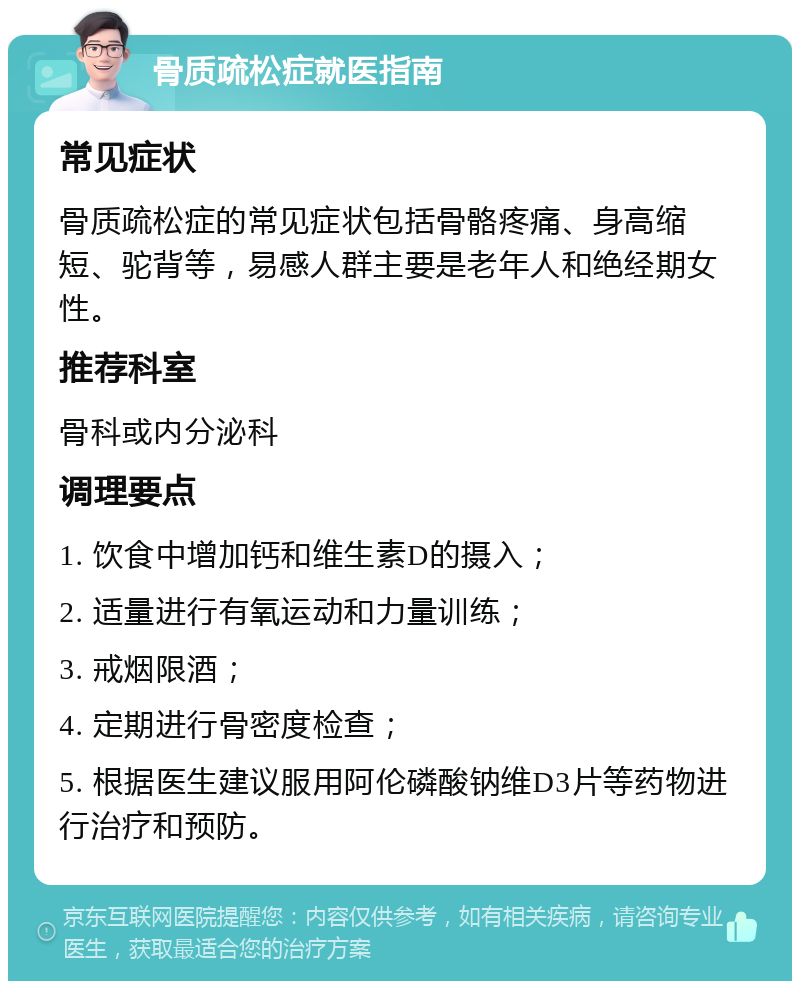 骨质疏松症就医指南 常见症状 骨质疏松症的常见症状包括骨骼疼痛、身高缩短、驼背等，易感人群主要是老年人和绝经期女性。 推荐科室 骨科或内分泌科 调理要点 1. 饮食中增加钙和维生素D的摄入； 2. 适量进行有氧运动和力量训练； 3. 戒烟限酒； 4. 定期进行骨密度检查； 5. 根据医生建议服用阿伦磷酸钠维D3片等药物进行治疗和预防。