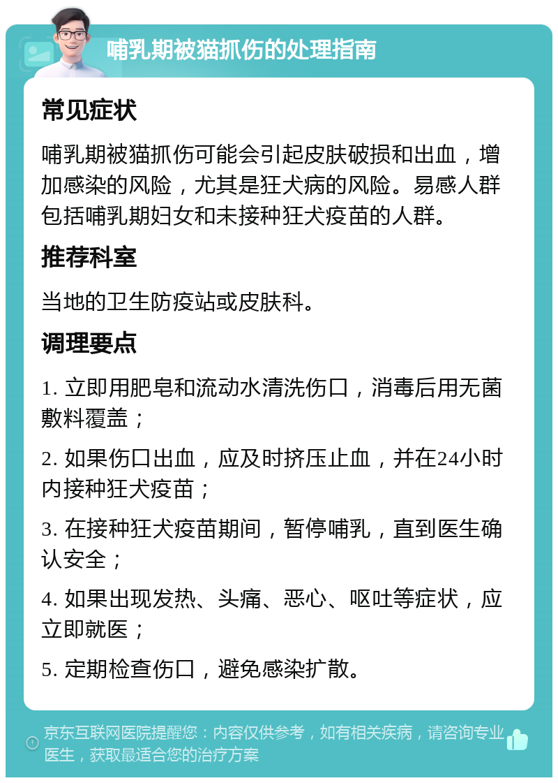 哺乳期被猫抓伤的处理指南 常见症状 哺乳期被猫抓伤可能会引起皮肤破损和出血，增加感染的风险，尤其是狂犬病的风险。易感人群包括哺乳期妇女和未接种狂犬疫苗的人群。 推荐科室 当地的卫生防疫站或皮肤科。 调理要点 1. 立即用肥皂和流动水清洗伤口，消毒后用无菌敷料覆盖； 2. 如果伤口出血，应及时挤压止血，并在24小时内接种狂犬疫苗； 3. 在接种狂犬疫苗期间，暂停哺乳，直到医生确认安全； 4. 如果出现发热、头痛、恶心、呕吐等症状，应立即就医； 5. 定期检查伤口，避免感染扩散。