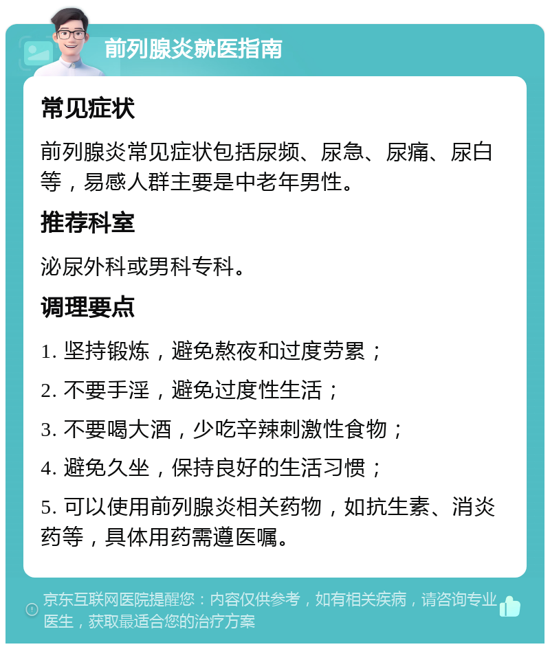 前列腺炎就医指南 常见症状 前列腺炎常见症状包括尿频、尿急、尿痛、尿白等，易感人群主要是中老年男性。 推荐科室 泌尿外科或男科专科。 调理要点 1. 坚持锻炼，避免熬夜和过度劳累； 2. 不要手淫，避免过度性生活； 3. 不要喝大酒，少吃辛辣刺激性食物； 4. 避免久坐，保持良好的生活习惯； 5. 可以使用前列腺炎相关药物，如抗生素、消炎药等，具体用药需遵医嘱。