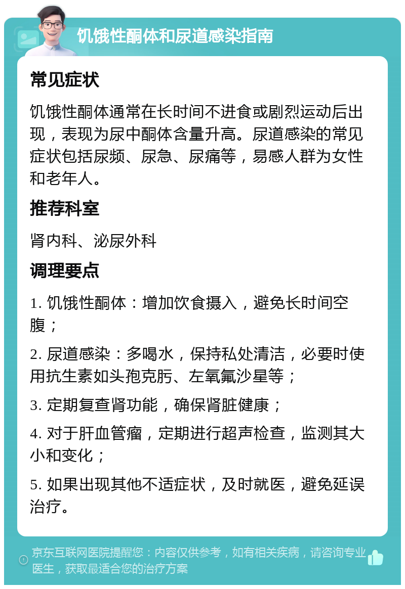 饥饿性酮体和尿道感染指南 常见症状 饥饿性酮体通常在长时间不进食或剧烈运动后出现，表现为尿中酮体含量升高。尿道感染的常见症状包括尿频、尿急、尿痛等，易感人群为女性和老年人。 推荐科室 肾内科、泌尿外科 调理要点 1. 饥饿性酮体：增加饮食摄入，避免长时间空腹； 2. 尿道感染：多喝水，保持私处清洁，必要时使用抗生素如头孢克肟、左氧氟沙星等； 3. 定期复查肾功能，确保肾脏健康； 4. 对于肝血管瘤，定期进行超声检查，监测其大小和变化； 5. 如果出现其他不适症状，及时就医，避免延误治疗。