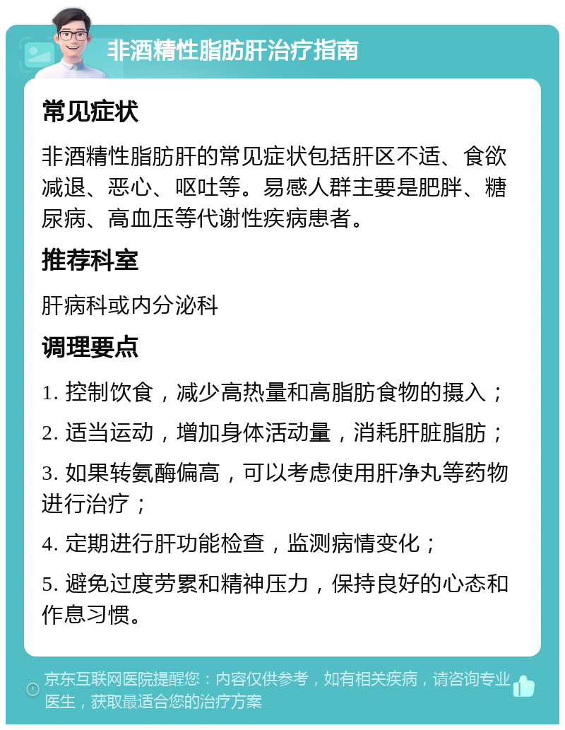 非酒精性脂肪肝治疗指南 常见症状 非酒精性脂肪肝的常见症状包括肝区不适、食欲减退、恶心、呕吐等。易感人群主要是肥胖、糖尿病、高血压等代谢性疾病患者。 推荐科室 肝病科或内分泌科 调理要点 1. 控制饮食，减少高热量和高脂肪食物的摄入； 2. 适当运动，增加身体活动量，消耗肝脏脂肪； 3. 如果转氨酶偏高，可以考虑使用肝净丸等药物进行治疗； 4. 定期进行肝功能检查，监测病情变化； 5. 避免过度劳累和精神压力，保持良好的心态和作息习惯。