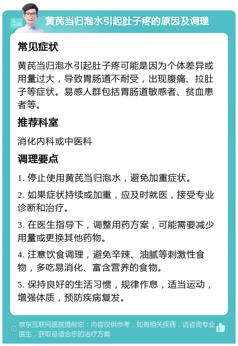 黄芪当归泡水引起肚子疼的原因及调理 常见症状 黄芪当归泡水引起肚子疼可能是因为个体差异或用量过大，导致胃肠道不耐受，出现腹痛、拉肚子等症状。易感人群包括胃肠道敏感者、贫血患者等。 推荐科室 消化内科或中医科 调理要点 1. 停止使用黄芪当归泡水，避免加重症状。 2. 如果症状持续或加重，应及时就医，接受专业诊断和治疗。 3. 在医生指导下，调整用药方案，可能需要减少用量或更换其他药物。 4. 注意饮食调理，避免辛辣、油腻等刺激性食物，多吃易消化、富含营养的食物。 5. 保持良好的生活习惯，规律作息，适当运动，增强体质，预防疾病复发。