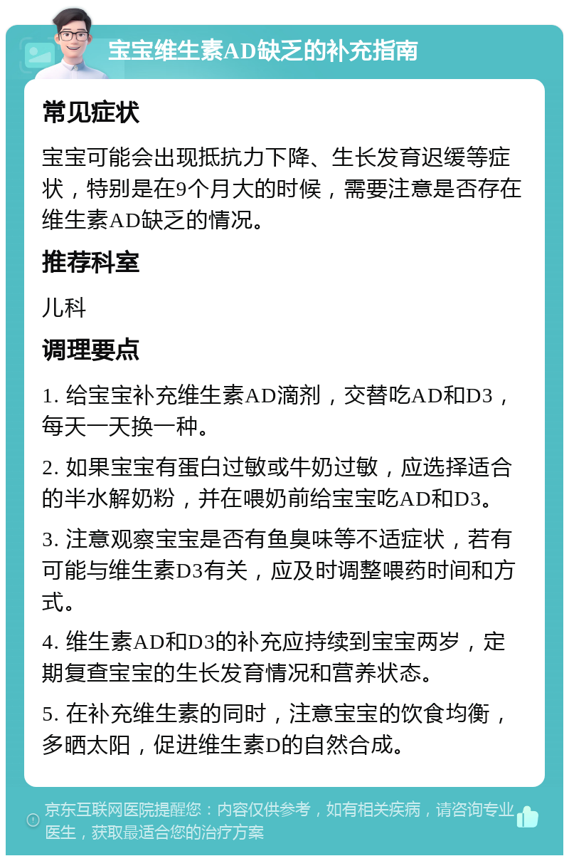 宝宝维生素AD缺乏的补充指南 常见症状 宝宝可能会出现抵抗力下降、生长发育迟缓等症状，特别是在9个月大的时候，需要注意是否存在维生素AD缺乏的情况。 推荐科室 儿科 调理要点 1. 给宝宝补充维生素AD滴剂，交替吃AD和D3，每天一天换一种。 2. 如果宝宝有蛋白过敏或牛奶过敏，应选择适合的半水解奶粉，并在喂奶前给宝宝吃AD和D3。 3. 注意观察宝宝是否有鱼臭味等不适症状，若有可能与维生素D3有关，应及时调整喂药时间和方式。 4. 维生素AD和D3的补充应持续到宝宝两岁，定期复查宝宝的生长发育情况和营养状态。 5. 在补充维生素的同时，注意宝宝的饮食均衡，多晒太阳，促进维生素D的自然合成。