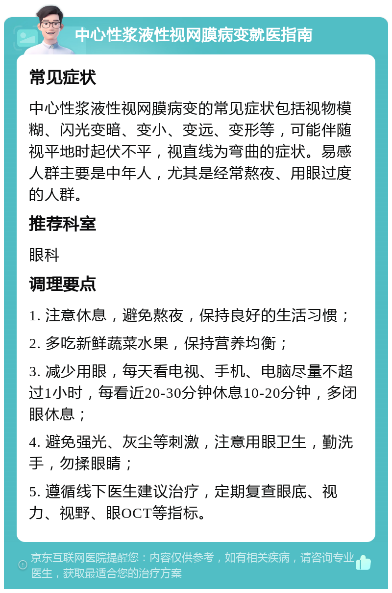 中心性浆液性视网膜病变就医指南 常见症状 中心性浆液性视网膜病变的常见症状包括视物模糊、闪光变暗、变小、变远、变形等，可能伴随视平地时起伏不平，视直线为弯曲的症状。易感人群主要是中年人，尤其是经常熬夜、用眼过度的人群。 推荐科室 眼科 调理要点 1. 注意休息，避免熬夜，保持良好的生活习惯； 2. 多吃新鲜蔬菜水果，保持营养均衡； 3. 减少用眼，每天看电视、手机、电脑尽量不超过1小时，每看近20-30分钟休息10-20分钟，多闭眼休息； 4. 避免强光、灰尘等刺激，注意用眼卫生，勤洗手，勿揉眼睛； 5. 遵循线下医生建议治疗，定期复查眼底、视力、视野、眼OCT等指标。