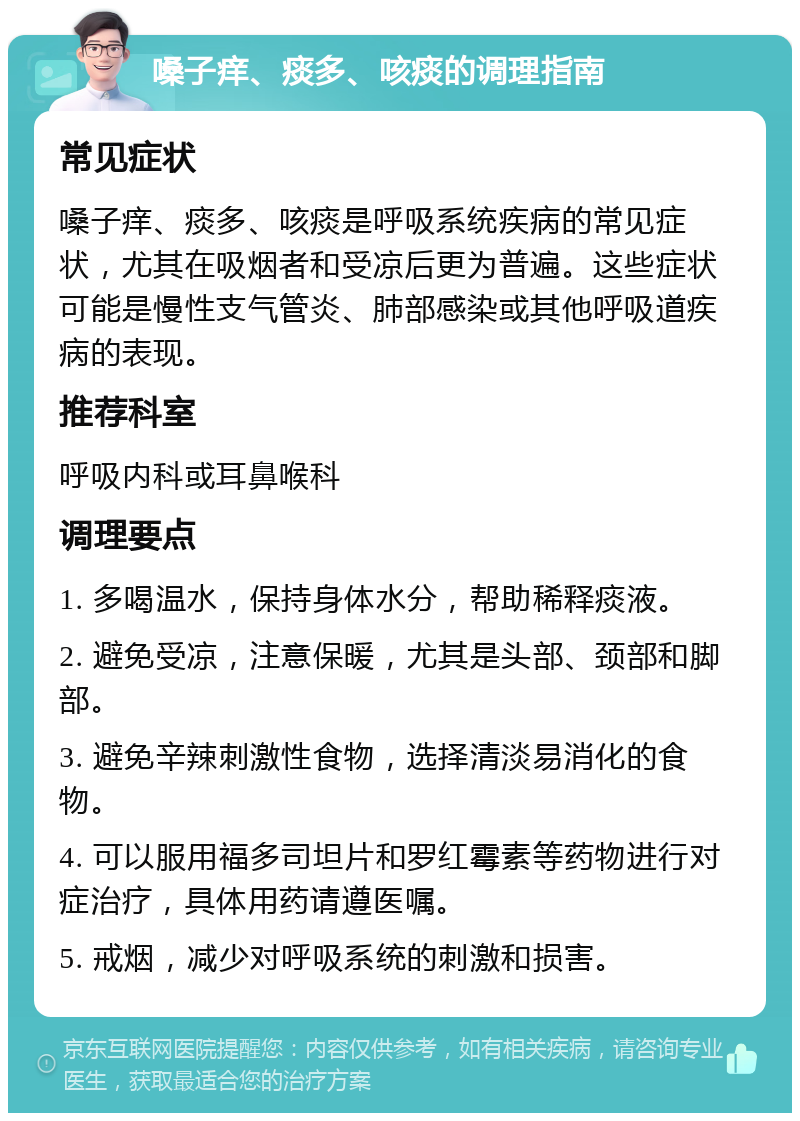 嗓子痒、痰多、咳痰的调理指南 常见症状 嗓子痒、痰多、咳痰是呼吸系统疾病的常见症状，尤其在吸烟者和受凉后更为普遍。这些症状可能是慢性支气管炎、肺部感染或其他呼吸道疾病的表现。 推荐科室 呼吸内科或耳鼻喉科 调理要点 1. 多喝温水，保持身体水分，帮助稀释痰液。 2. 避免受凉，注意保暖，尤其是头部、颈部和脚部。 3. 避免辛辣刺激性食物，选择清淡易消化的食物。 4. 可以服用福多司坦片和罗红霉素等药物进行对症治疗，具体用药请遵医嘱。 5. 戒烟，减少对呼吸系统的刺激和损害。