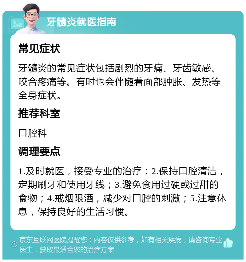 牙髓炎就医指南 常见症状 牙髓炎的常见症状包括剧烈的牙痛、牙齿敏感、咬合疼痛等。有时也会伴随着面部肿胀、发热等全身症状。 推荐科室 口腔科 调理要点 1.及时就医，接受专业的治疗；2.保持口腔清洁，定期刷牙和使用牙线；3.避免食用过硬或过甜的食物；4.戒烟限酒，减少对口腔的刺激；5.注意休息，保持良好的生活习惯。