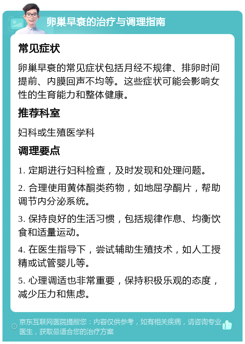 卵巢早衰的治疗与调理指南 常见症状 卵巢早衰的常见症状包括月经不规律、排卵时间提前、内膜回声不均等。这些症状可能会影响女性的生育能力和整体健康。 推荐科室 妇科或生殖医学科 调理要点 1. 定期进行妇科检查，及时发现和处理问题。 2. 合理使用黄体酮类药物，如地屈孕酮片，帮助调节内分泌系统。 3. 保持良好的生活习惯，包括规律作息、均衡饮食和适量运动。 4. 在医生指导下，尝试辅助生殖技术，如人工授精或试管婴儿等。 5. 心理调适也非常重要，保持积极乐观的态度，减少压力和焦虑。