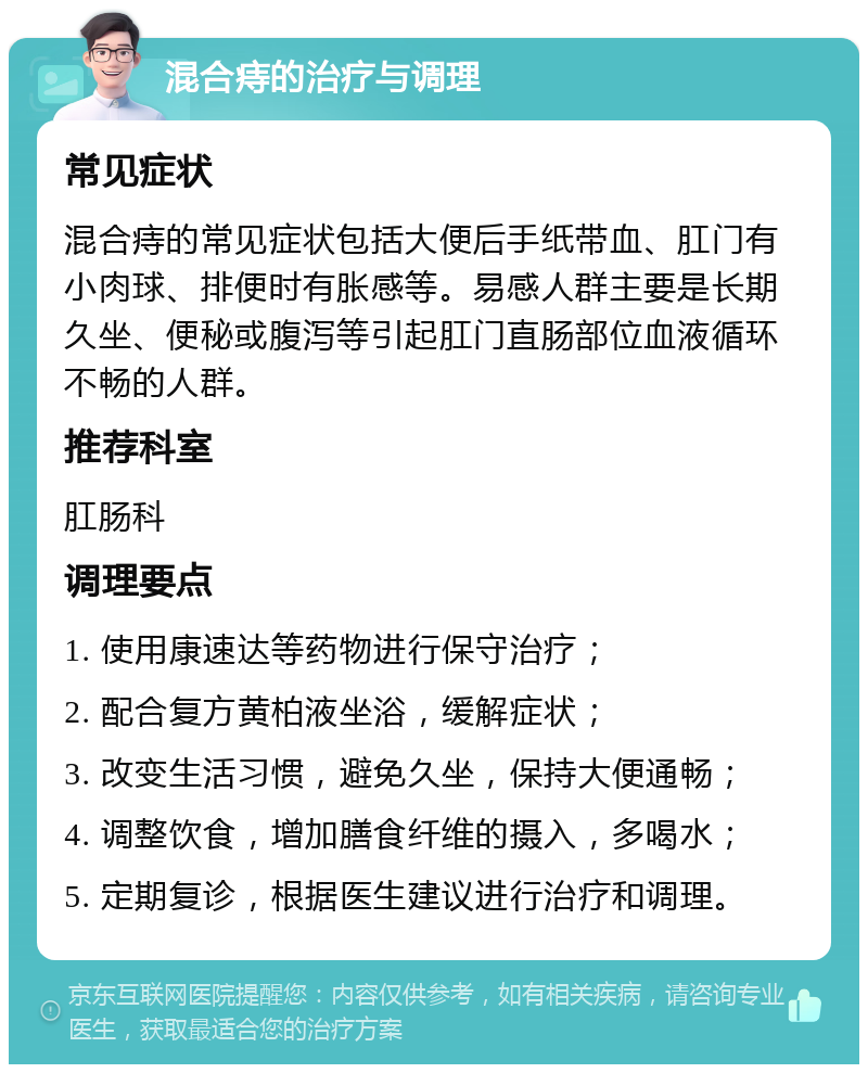 混合痔的治疗与调理 常见症状 混合痔的常见症状包括大便后手纸带血、肛门有小肉球、排便时有胀感等。易感人群主要是长期久坐、便秘或腹泻等引起肛门直肠部位血液循环不畅的人群。 推荐科室 肛肠科 调理要点 1. 使用康速达等药物进行保守治疗； 2. 配合复方黄柏液坐浴，缓解症状； 3. 改变生活习惯，避免久坐，保持大便通畅； 4. 调整饮食，增加膳食纤维的摄入，多喝水； 5. 定期复诊，根据医生建议进行治疗和调理。