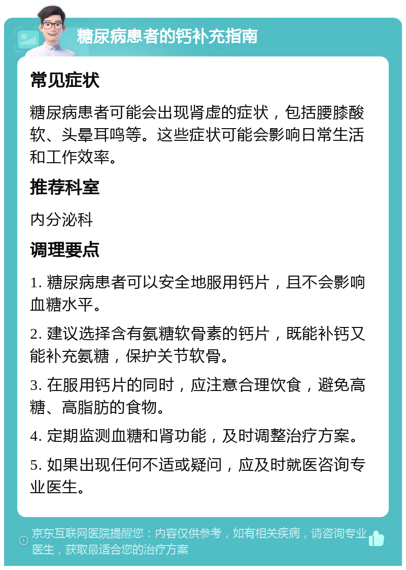 糖尿病患者的钙补充指南 常见症状 糖尿病患者可能会出现肾虚的症状，包括腰膝酸软、头晕耳鸣等。这些症状可能会影响日常生活和工作效率。 推荐科室 内分泌科 调理要点 1. 糖尿病患者可以安全地服用钙片，且不会影响血糖水平。 2. 建议选择含有氨糖软骨素的钙片，既能补钙又能补充氨糖，保护关节软骨。 3. 在服用钙片的同时，应注意合理饮食，避免高糖、高脂肪的食物。 4. 定期监测血糖和肾功能，及时调整治疗方案。 5. 如果出现任何不适或疑问，应及时就医咨询专业医生。