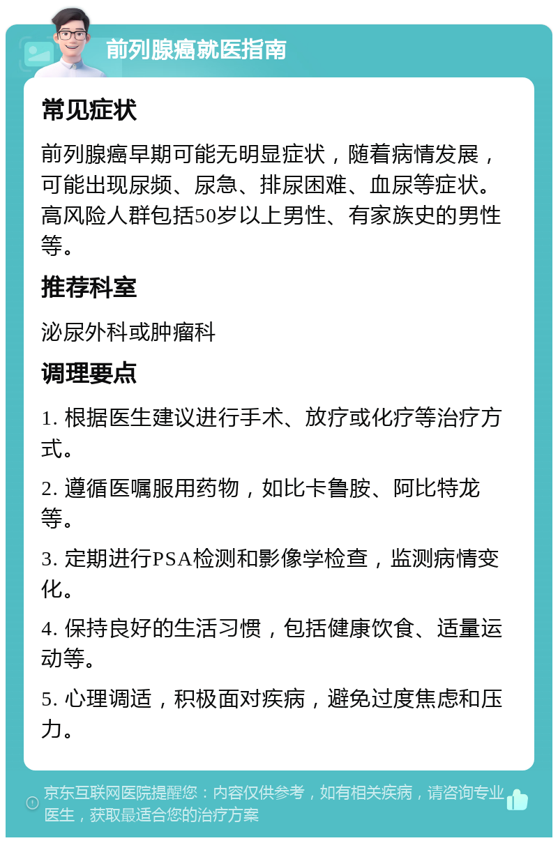 前列腺癌就医指南 常见症状 前列腺癌早期可能无明显症状，随着病情发展，可能出现尿频、尿急、排尿困难、血尿等症状。高风险人群包括50岁以上男性、有家族史的男性等。 推荐科室 泌尿外科或肿瘤科 调理要点 1. 根据医生建议进行手术、放疗或化疗等治疗方式。 2. 遵循医嘱服用药物，如比卡鲁胺、阿比特龙等。 3. 定期进行PSA检测和影像学检查，监测病情变化。 4. 保持良好的生活习惯，包括健康饮食、适量运动等。 5. 心理调适，积极面对疾病，避免过度焦虑和压力。