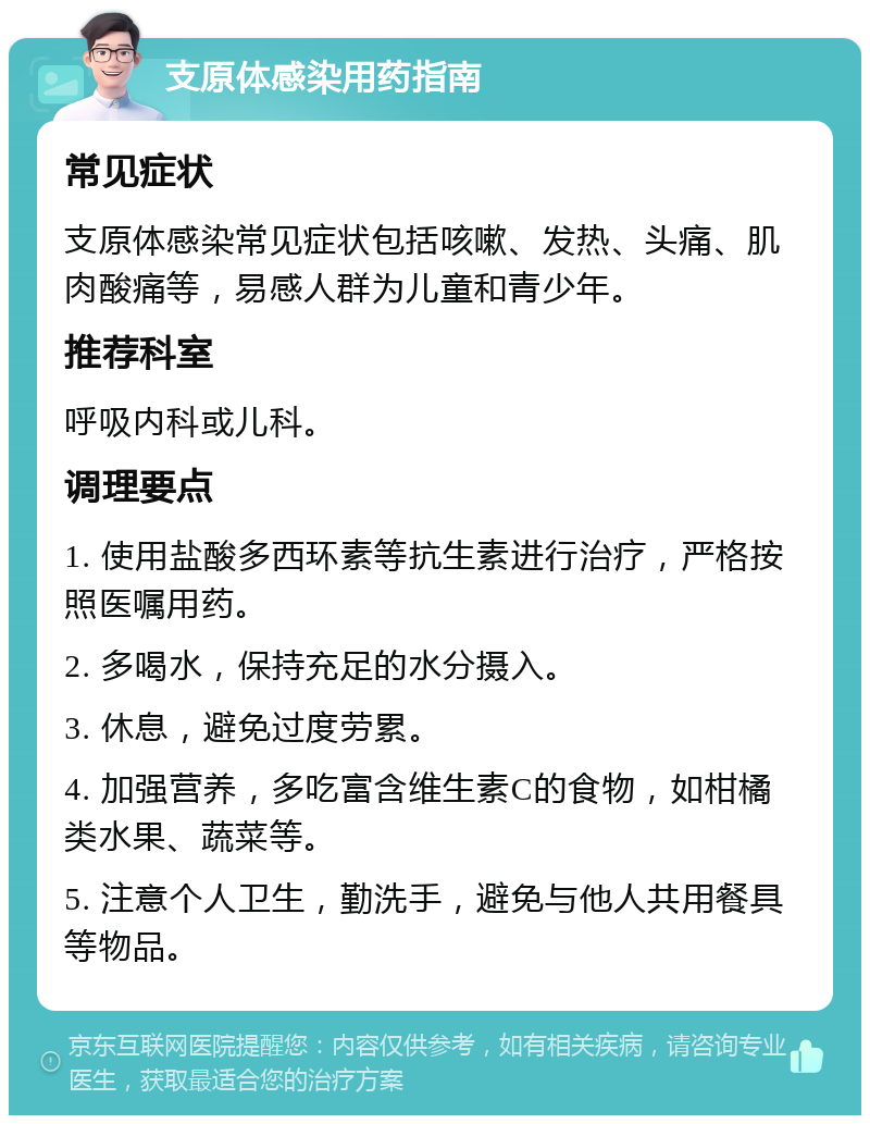 支原体感染用药指南 常见症状 支原体感染常见症状包括咳嗽、发热、头痛、肌肉酸痛等，易感人群为儿童和青少年。 推荐科室 呼吸内科或儿科。 调理要点 1. 使用盐酸多西环素等抗生素进行治疗，严格按照医嘱用药。 2. 多喝水，保持充足的水分摄入。 3. 休息，避免过度劳累。 4. 加强营养，多吃富含维生素C的食物，如柑橘类水果、蔬菜等。 5. 注意个人卫生，勤洗手，避免与他人共用餐具等物品。