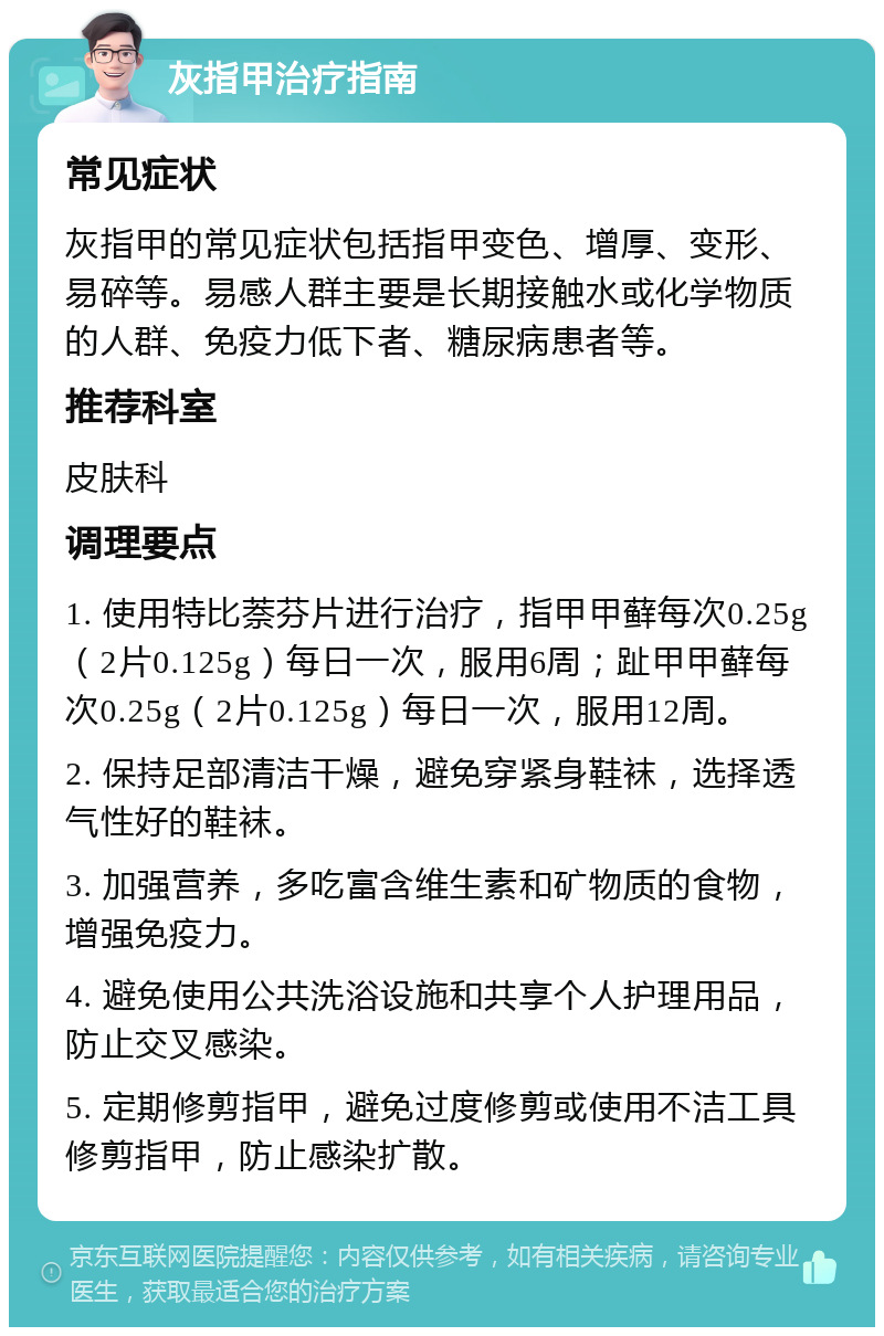 灰指甲治疗指南 常见症状 灰指甲的常见症状包括指甲变色、增厚、变形、易碎等。易感人群主要是长期接触水或化学物质的人群、免疫力低下者、糖尿病患者等。 推荐科室 皮肤科 调理要点 1. 使用特比萘芬片进行治疗，指甲甲藓每次0.25g（2片0.125g）每日一次，服用6周；趾甲甲藓每次0.25g（2片0.125g）每日一次，服用12周。 2. 保持足部清洁干燥，避免穿紧身鞋袜，选择透气性好的鞋袜。 3. 加强营养，多吃富含维生素和矿物质的食物，增强免疫力。 4. 避免使用公共洗浴设施和共享个人护理用品，防止交叉感染。 5. 定期修剪指甲，避免过度修剪或使用不洁工具修剪指甲，防止感染扩散。